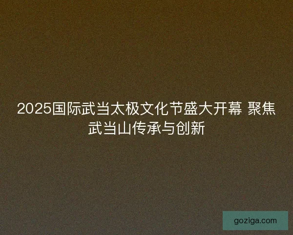 2025国际武当太极文化节盛大开幕 聚焦武当山传承与创新