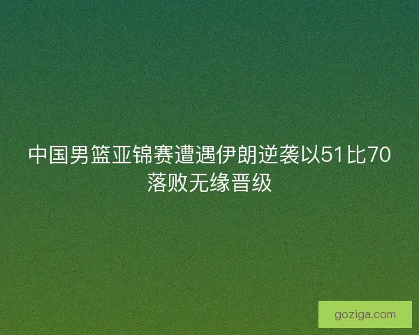 中国男篮亚锦赛遭遇伊朗逆袭以51比70落败无缘晋级