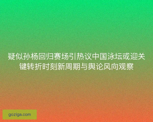 疑似孙杨回归赛场引热议中国泳坛或迎关键转折时刻新周期与舆论风向观察