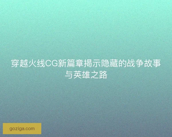 穿越火线CG新篇章揭示隐藏的战争故事与英雄之路