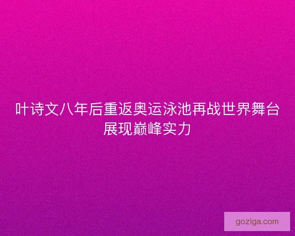 叶诗文八年后重返奥运泳池再战世界舞台展现巅峰实力