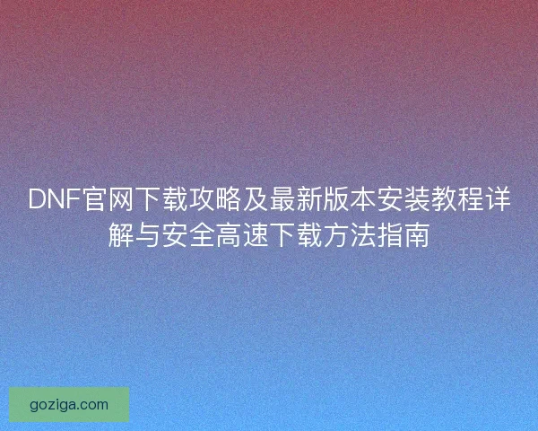 DNF官网下载攻略及最新版本安装教程详解与安全高速下载方法指南